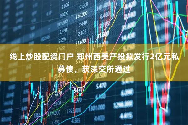 線上炒股配資門戶 鄭州西美產(chǎn)投擬發(fā)行2億元私募債，獲深交所通過