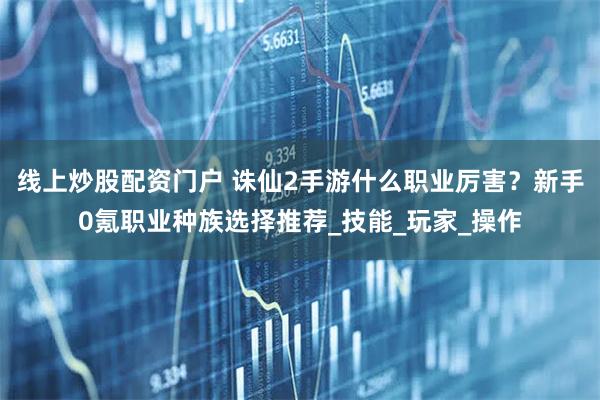 線上炒股配資門(mén)戶 誅仙2手游什么職業(yè)厲害？新手0氪職業(yè)種族選擇推薦_技能_玩家_操作