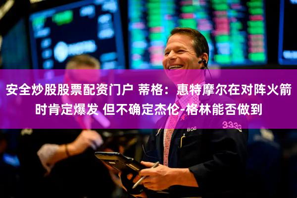 安全炒股股票配資門戶 蒂格：惠特摩爾在對陣火箭時肯定爆發(fā) 但不確定杰倫-格林能否做到