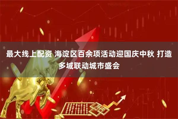 最大線上配資 海淀區(qū)百余項(xiàng)活動(dòng)迎國慶中秋 打造多域聯(lián)動(dòng)城市盛會(huì)
