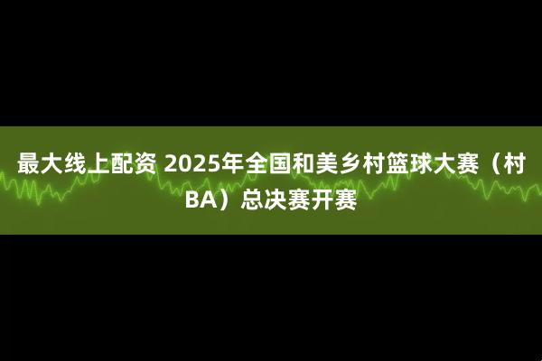 最大線上配資 2025年全國和美鄉(xiāng)村籃球大賽（村BA）總決賽開賽