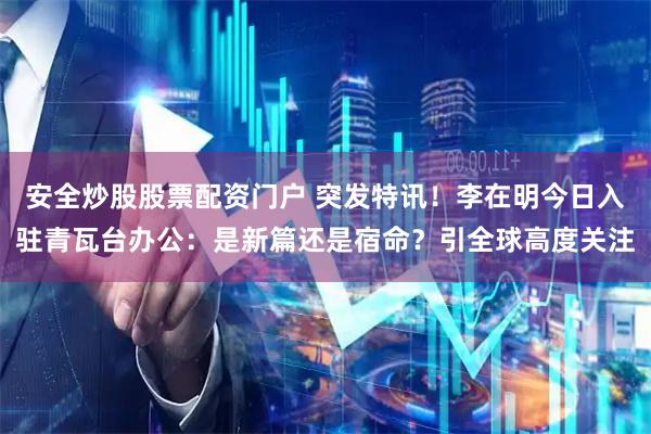 安全炒股股票配資門戶 突發(fā)特訊！李在明今日入駐青瓦臺辦公：是新篇還是宿命？引全球高度關注
